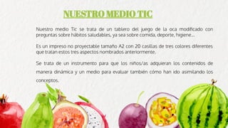 NUESTRO MEDIO TIC
Nuestro medio Tic se trata de un tablero del juego de la oca modiﬁcado con
preguntas sobre hábitos saludables, ya sea sobre comida, deporte, higiene...
Es un impreso no proyectable tamaño A2 con 20 casillas de tres colores diferentes
que tratan estos tres aspectos nombrados anteriormente.
Se trata de un instrumento para que los niños/as adquieran los contenidos de
manera dinámica y un medio para evaluar también cómo han ido asimilando los
conceptos.
 
