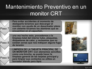Mantenimiento Preventivo en un 
Paso 7 
monitor CRT 
• Para evitar accidentes al momento de 
destaparla tenemos que descargar el 
monitor con ayuda de un desarmador plano 
con aislante tocamos los alambres que se 
encuentran en el capuchón. 
Paso 8 
• una vez hecho esto, procedemos a la 
limpieza total del interior tubo, plaquetas, 
disipadores de calor, y revisamos que no 
existan zonas que nos indiquen alguna fuga 
de tensión 
Paso 9 
• LIMPIEZA DE LA TARJETA PRINCIPAL DE 
UN MONITOR CRT: Con elementos sencillos 
como una brocha, se puede hacer la 
limpieza general de las tarjetas principal y 
para limpiar sus contactos se utiliza un 
borrador blando para lápiz 
 