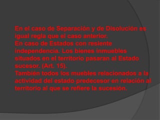 En el caso de Separación y de Disolución es
igual regla que el caso anterior.
En caso de Estados con resiente
independencia. Los bienes inmuebles
situados en el territorio pasaran al Estado
sucesor. (Art. 15).
También todos los muebles relacionados a la
actividad del estado predecesor en relación al
territorio al que se refiere la sucesión.
 