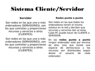 Sistema Cliente/Servidor
Servidor
Son redes en las que uno o más
ordenadores (SERVIDORES), son
los que controlan y proporcionan
recursos y servicios a otros
(CLIENTES).
Son redes en las que uno o más
ordenadores (SERVIDORES), son
los que controlan y proporcionan
recursos y servicios a otros
(CLIENTES).
Redes punto a punto
Son redes en las que todos los
ordenadores tienen el mismo
estatus en la red y deciden que
recursos y servicios dan al resto.
Cada PC puede hacer de CLIENTE o
SERVIDOR.
En las redes punto a punto
ningún ordenador está por encima
de otro, sino que existe una
especie de democracia y los
recursos son distribuidos según
desee el usuario de cada
ordenador.
 