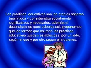 Las practicas educativas son los propios saberes, 
trasmitidos y considerados socialmente 
significativos y necesarios, además el 
destinatario de esos saberes.asi, proponemos 
que las formas que asumen las practicas 
educativas quedan establecidas, por un lado, 
según el que y por otro según el a quienes. 
 