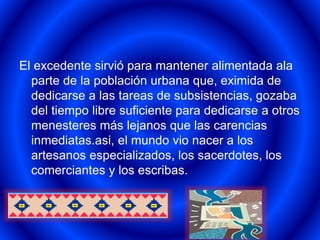 El excedente sirvió para mantener alimentada ala 
parte de la población urbana que, eximida de 
dedicarse a las tareas de subsistencias, gozaba 
del tiempo libre suficiente para dedicarse a otros 
menesteres más lejanos que las carencias 
inmediatas.asi, el mundo vio nacer a los 
artesanos especializados, los sacerdotes, los 
comerciantes y los escribas. 
 