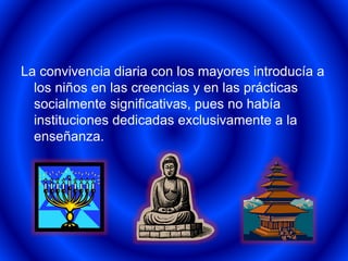 La convivencia diaria con los mayores introducía a 
los niños en las creencias y en las prácticas 
socialmente significativas, pues no había 
instituciones dedicadas exclusivamente a la 
enseñanza. 
 