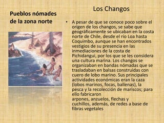 Pueblos nómades
de la zona norte
Los Changos
• A pesar de que se conoce poco sobre el
origen de los changos, se sabe que
geográficamente se ubicaban en la costa
norte de Chile, desde el río Loa hasta
Coquimbo, aunque se han encontrados
vestigios de su presencia en las
inmediaciones de la costa de
Pichidangui, por los que se les considera
una cultura marina. Los changos se
organizaban en bandas nómadas que se
trasladaban en balsas construidas con
cuero de lobo marino. Sus principales
actividades económicas eran la caza
(lobos marinos, focas, ballenas), la
pesca y la recolección de mariscos; para
ello fabricaron
arpones, anzuelos, flechas y
cuchillos, además, de redes a base de
fibras vegetales
-
 