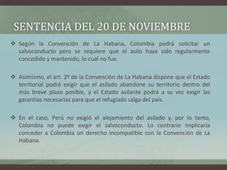 SENTENCIA DEL 20 DE NOVIEMBRE
 Según la Convención de La Habana, Colombia podrá solicitar un
salvoconducto pero se requiere que el asilo haya sido regularmente
concedido y mantenido, lo cual no fue.
 Asimismo, el art. 2º de la Convención de La Habana dispone que el Estado
territorial podrá exigir que el asilado abandone su territorio dentro del
más breve plazo posible, y el Estado asilante podrá a su vez exigir las
garantías necesarias para que el refugiado salga del país.
 En el caso, Perú no exigió el alejamiento del asilado y, por lo tanto,
Colombia no puede exigir el salvoconducto. Lo contrario implicaría
conceder a Colombia un derecho incompatible con la Convención de La
Habana.
 