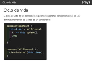 Ciclo de vida
El ciclo de vida de los componentes permite enganchar comportamientos en los
distintos momentos de la vida de un componente.
Ciclo de vida
 