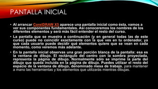 PANTALLA INICIAL
• Al arrancar CorelDRAW X5 aparece una pantalla inicial como ésta, vamos a
ver sus componentes fundamentales. Así conoceremos los nombres de los
diferentes elementos y será más fácil entender el resto del curso.
• La pantalla que se muestra a continuación (y en general todas las de este
curso) puede no coincidir exactamente con la que ves en tu ordenador, ya
que cada usuario puede decidir qué elementos quiere que se vean en cada
momento, como veremos más adelante.
• En la pantalla inicial observas una gran porción blanca de la pantalla: esa es
la ventana de dibujo. El rectángulo del centro con la sombra proyectada,
representa la página de dibujo. Normalmente sólo se imprime la parte del
dibujo que queda incluida en la página de dibujo. Puedes utilizar el resto del
espacio de la ventana de dibujo, denominado mesa de trabajo, para mantener
a mano las herramientas y los elementos que utilizarás mientras dibujas.
 