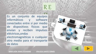 NAVA LEÓN TANIA STEPHANIE IPN-ESCA SANTO TOMÁS
R E
DEs un conjunto de equipos
informáticos y software
conectados entre sí por medio
de dispositivos físicos que
envían y reciben impulsos
eléctricos,ondas
electromagnéticas o cualquier
otro medio para el transporte
de datos
 