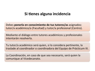 Debes ponerla en conocimiento de tus tutores/as asignados:
tutor/a académico/a (Facultad) y tutor/a profesional (Centro).
Mediante el diálogo entre tutores académicos y profesionales
intentarán resolverla.
Tu tutor/a académico será quien, si lo considera pertinente, la
traslade al coordinador o coordinadora del Equipo de Prácticum III.
La Coordinación, en caso de que sea necesario, será quien la
comunique al Vicedecanato.
Si $enes alguna incidencia
 