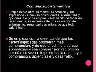 Comunicación SinérgicaSimplemente abre su mente, su corazón y sus expresiones a nuevas posibilidades, alternativas y opciones. Se pone en práctica el hábito de tener un fin en mente, se experimente una sensación de entusiasmo, seguridad y aventura de que todo saldrá bien. Se empieza con la creencia de que las partes implicadas obtendrán más comprensión, y de que el estímulo de ese aprendizaje y esa comprensión recíprocos creará a su vez un impulso hacia una mayor comprensión, aprendizaje y desarrollo.