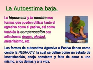La hipocresía y la mentira son
formas que pueden utilizar tanto el
agresivo como el pasivo, así como
también la compensación con
adicciones: drogas, alcohol,
materialismo, etc.
La Autoestima baja.
Las formas de autoestima Agresiva o Pasiva tienen como
centro la NEUROSIS, la cual se define como un estado de
insatisfacción, enojo constante y falta de amor a uno
mismo, a los demás y a la vida.
 