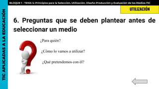 6. Preguntas que se deben plantear antes de
seleccionar un medio
¿Para quién?
¿Cómo lo vamos a utilizar?
¿Qué pretendemos con él?
TICAPLICADASALAEDUCACIÓN BLOQUE 1 - TEMA 4: Principios para la Selección, Utilización, Diseño-Producción y Evaluación de los Medios-TIC
UTILIZACIÓN
 