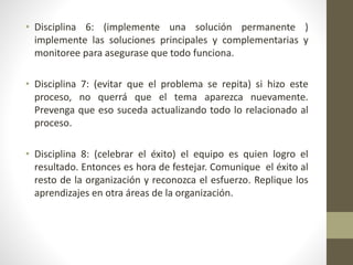 • Disciplina 6: (implemente una solución permanente )
implemente las soluciones principales y complementarias y
monitoree para asegurase que todo funciona.
• Disciplina 7: (evitar que el problema se repita) si hizo este
proceso, no querrá que el tema aparezca nuevamente.
Prevenga que eso suceda actualizando todo lo relacionado al
proceso.
• Disciplina 8: (celebrar el éxito) el equipo es quien logro el
resultado. Entonces es hora de festejar. Comunique el éxito al
resto de la organización y reconozca el esfuerzo. Replique los
aprendizajes en otra áreas de la organización.
 
