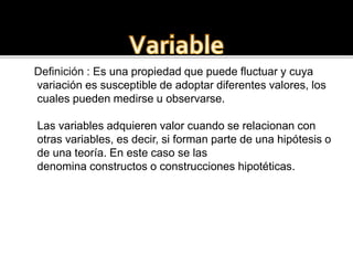 Definición : Es una propiedad que puede fluctuar y cuya
variación es susceptible de adoptar diferentes valores, los
cuales pueden medirse u observarse.
Las variables adquieren valor cuando se relacionan con
otras variables, es decir, si forman parte de una hipótesis o
de una teoría. En este caso se las
denomina constructos o construcciones hipotéticas.
 