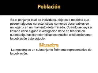 Es el conjunto total de individuos, objetos o medidas que
poseen algunas características comunes observables en
un lugar y en un momento determinado. Cuando se vaya a
llevar a cabo alguna investigación debe de tenerse en
cuenta algunas características esenciales al seleccionarse
la población bajo estudio.
La muestra es un subconjunto fielmente representativo de
la población.
 