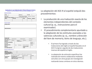 La adaptación del ACE-R al español estipuló dos
procedimientos:
• La producción de una traducción exacta de los
elementos independientes del contexto
cultural (p. ej., instrucciones para el
examinador)
• El procedimiento complementario apuntado a
la adaptación de los estímulos asociados a las
valencias culturales (p. ej., nombre y dirección
del ítem de memoria, ítems de lenguaje, etc.).
• El primero fue logrado a través de dos
traducciones del inglés al español basados en el
ACE-R original, seguido de dos traducciones
inversas del español al inglés.
• La adaptación de estímulos específicos fue
realizada de manera colaborativa mediante
consultas con otros grupos de investigación
realizando tareas similares en otros idiomas.
 