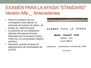 EXAMEN PARA LAAFASIA “STANDARD”
Versión Alfa _ Antecedentes
• Nació en el Marco de una
investigación para aplicar un
protocolo de examen de afasia en
países de habla francesa
• La presente es una adaptación
aplicada del examen francés
financiado por la fundación Harry
Frank Gu y la Universidad Católica
del Perú .
• Impresión gracias al apoyo dl
departamento de Hmanidades de
la P.UC.
 
