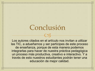 
Conclusión
Los autores citados en el artículo nos invitan a utilizar
las TIC, a adueñarnos y ser partícipes de este proceso
de enseñanza, porque de esta manera podemos
integrarlas para hacer de nuestra práctica pedagógica
un proceso más productiva, creativo e interactivo. Y a
través de esto nuestros estudiantes podrán tener una
educación de mejor calidad.
 