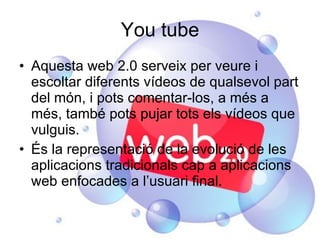 You tube Aquesta web 2.0 serveix per veure i escoltar diferents vídeos de qualsevol part del món, i pots comentar-los, a més a més, també pots pujar tots els vídeos que vulguis. És la representació de la evolució de les aplicacions tradicionals cap a aplicacions web enfocades a l’usuari final. 