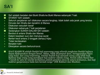 SA’I Sa'i adalah berjalan dari Bukit Shafa ke Bukit Marwa sebanyak 7 kali.  SYARAT SA'I adalah: Seluruh perjalanan sa'i dilakukan secara lengkap, tidak boleh ada jarak yang tersisa Dimulai dari Shafa dan berakhir di Marwa Dilakukan sesudah tawaf Dilakukan sebanyak 7 kali perjalanan Sedangkan SUNAH DALAM SA'I adalah:  Berdoa di antara Shafa dan Marwa Dalam keadaan suci dan menutup aurat Berlari kecil antara 2 tonggak (lampu) hijau Tidak berdesakan Berjalan kaki Dikerjakan secara berturut-turut. HAJI MABRUR  adalah ibadah haji seseorang yang seluruh rangkaian ibadah hajinya dapat dilaksanakan dengan benar, ikhlas, tidak dicampuri dosa, menggunakan biaya yang halal, dan yang terpenting, setelah ibadah haji menjadi orang yang lebih baik. Balasan bagi orang yang mendapat haji mabrur adalah surga. Sesuai sabda Rasul Saw “Umrah ke satu ke umrah berikutnya adalah penebus dosa di antara keduanya, dan haji mabrur ganjarannya tiada lain kecuali surga” (HR Bukhari dan Muslim). 