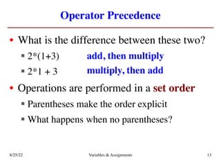 Operator Precedence
• What is the difference between these two?
§ 2*(1+3)
§ 2*1 + 3
• Operations are performed in a set order
§ Parentheses make the order explicit
§ What happens when no parentheses?
add, then multiply
multiply, then add
8/25/22 Variables & Assignments 13
 