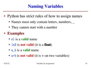 Naming Variables
• Python has strict rules of how to assign names
§ Names must only contain letters, numbers, _
§ They cannot start with a number
• Examples
§ e1 is a valid name
§ 1e2 is not valid (it is a float)
§ a_b is a valid name
§ a+b is not valid (it is + on two variables)
8/25/22 Variables & Assignments 19
 