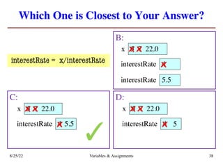 Which One is Closest to Your Answer?
B:
8/25/22 Variables & Assignments 38
C: D:
4
interestRate
5
x 7 22.0
x x
x
4
interestRate
5
x 7 22.0
x x
5.5
x 4
interestRate
5
x 7 22.0
x x
5
x
5.5
interestRate
✓
interestRate = x/interestRate
 