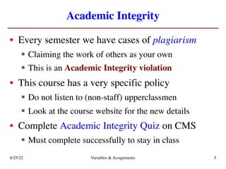 Academic Integrity
• Every semester we have cases of plagiarism
§ Claiming the work of others as your own
§ This is an Academic Integrity violation
• This course has a very specific policy
§ Do not listen to (non-staff) upperclassmen
§ Look at the course website for the new details
• Complete Academic Integrity Quiz on CMS
§ Must complete successfully to stay in class
8/25/22 Variables & Assignments 5
 