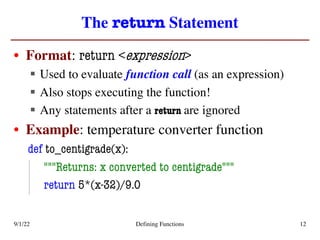 The return Statement
• Format: return <expression>
§ Used to evaluate function call (as an expression)
§ Also stops executing the function!
§ Any statements after a return are ignored
• Example: temperature converter function
def to_centigrade(x):
"""Returns: x converted to centigrade"""
return 5*(x-32)/9.0
9/1/22 Defining Functions 12
 
