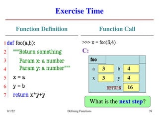 Exercise Time
Function Definition
def foo(a,b):
"""Return something
Param x: a number
Param y: a number"""
x = a
y = b
return x*y+y
Function Call
>>> x = foo(3,4)
C:
9/1/22 Defining Functions 39
foo
3
a 4
b
3
x 4
y
RETURN 16
What is the next step?
5
6
7
4
3
2
1
 