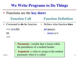 We Write Programs to Do Things
• Functions are the key doers
9/1/22 Defining Functions 6
Function Call Function Definition
• Command to do the function
>>> plus(23)
24
>>>
• Defines what function does
def plus(n):
return n+1
• Parameter: variable that is listed within
the parentheses of a method header.
• Argument: a value to assign to the method
parameter when it is called
 