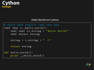 Cython
Exemplo
Hello World em Cython
# salve este arquivo como test.pyx
cdef char *__hello_world ():
cdef char *c_string = "Hello World!"
cdef object string
string = c_string + " :)"
return string
def hello_world ():
print __hello_world ()
 