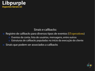Libpurple
Aspectos Gerais (2)
Sinais e callbacks:
Registro de callbacks para diversos tipos de eventos (UI operations)
Eventos da conta, lista de usuários, mensagens, entre outros
Estruturas de callbacks populadas no início da execução do cliente
Sinais que podem ser associados a callbacks
 