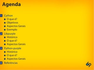 Agenda
1 Cython
O que é?
Objetivos
Aspectos Gerais
Exemplo
2 Libpurple
Histórico
O que é?
Aspectos Gerais
3 Python-purple
Histórico
O que é?
Aspectos Gerais
4 Referências
 