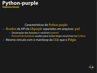 Python-purple
Aspectos Gerais
Características do Python-purple:
Headers da API da Libpurple separados em arquivos .pxd
Declaração das funções e variáveis (extern)
Forward declarations usados para evitar loops recursivos no Cython
Mesmo vínculo com o mainloop da GLib que o Pidgin
 
