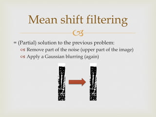 –
= (Partial) solution to the previous problem:
–  Remove part of the noise (upper part of the image)
–  Apply a Gaussian blurring (again)
Mean shift filtering
 