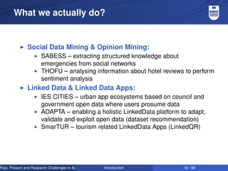 What we actually do?

Social Data Mining & Opinion Mining:
SABESS – extracting structured knowledge about
emergencies from social networks
THOFU – analysing information about hotel reviews to perform
sentiment analysis

Linked Data & Linked Data Apps:
IES CITIES – urban app ecosystems based on council and
government open data where users prosume data
ADAPTA – enabling a holistic LinkedData platform to adapt,
validate and exploit open data (dataset recommendation)
SmarTUR – tourism related LinkedData Apps (LinkedQR)

Past, Present and Research Challenges in Adaptive User Interfaces
Introduction

14 / 99

 