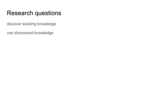 Research questions
discover existing knowledge
use discovered knowledge
 