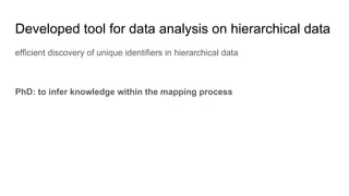 Developed tool for data analysis on hierarchical data
efficient discovery of unique identifiers in hierarchical data
PhD: to infer knowledge within the mapping process
 