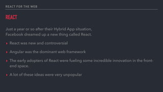 REACT FOR THE WEB
REACT
Just a year or so after their Hybrid App situation, 
Facebook dreamed up a new thing called React.
▸ React was new and controversial
▸ Angular was the dominant web framework
▸ The early adopters of React were fueling some incredible innovation in the front-
end space.
▸ A lot of these ideas were very unpopular
 
