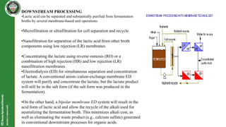 DOWNSTREAM PROCESSING
•Lactic acid can be separated and substantially purified from fermentation
broths by several membrane-based unit operations
•Microfiltration or ultrafiltration for cell separation and recycle
•Nanofiltration for separation of the lactic acid from other broth
components using low rejection (LR) membranes
•Concentrating the lactate using reverse osmosis (RO) or a
combination of high rejection (HR) and low rejection (LR)
nanofiltration membranes
•Electrodialysis (ED) for simultaneous separation and concentration
of lactate. A conventional anion-/cation-exchange membrane ED
system will purify and concentrate the lactate, but the lactate product
will still be in the salt form (if the salt form was produced in the
fermentation).
•On the other hand, a bipolar membrane ED system will result in the
acid form of lactic acid and allow the recycle of the alkali used for
neutralizing the fermentation broth. This minimizes alkali cost, as
well as eliminating the waste product (e.g., calcium sulfate) generated
in conventional downstream processes for organic acids.
 