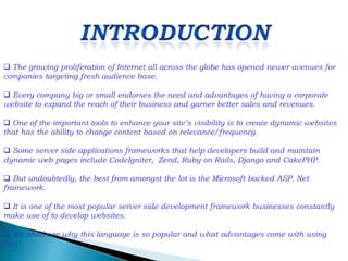  The growing proliferation of Internet all across the globe has opened newer avenues for
companies targeting fresh audience base.

 Every company big or small endorses the need and advantages of having a corporate
website to expand the reach of their business and garner better sales and revenues.

 One of the important tools to enhance your site’s visibility is to create dynamic websites
that has the ability to change content based on relevance/frequency.

 Some server side applications frameworks that help developers build and maintain
dynamic web pages include CodeIgniter, Zend, Ruby on Rails, Django and CakePHP.

 But undoubtedly, the best from amongst the lot is the Microsoft backed ASP. Net
framework.

 It is one of the most popular server side development framework businesses constantly
make use of to develop websites.

 We shall see why this language is so popular and what advantages come with using
this.
 