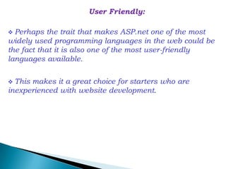 User Friendly:

 Perhaps  the trait that makes ASP.net one of the most
widely used programming languages in the web could be
the fact that it is also one of the most user-friendly
languages available.

 Thismakes it a great choice for starters who are
inexperienced with website development.
 