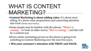 Content Marketing is about adding value. It's about story
telling. It's about value propositions and converting attention
into trust (thanks, Ryan Hanley).
Some people may be familiar with the phrase, "Winter is
coming..." or from an older movie, "War is coming...", and this will
be a content war.
Every online marketing person on the planet is going to be
switching to Content Marketing over the next few years.
Win your customer's attention with TRUST and VALUE.
 