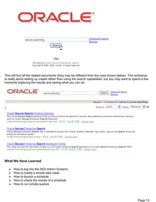 Page 13
This will find all the related documents (they may be different from the ones shown below). This workshop
is really about setting up crawls rather than using the search capabilities, but you may want to spend a few
moments exploring the results and seeing what you can do.
What We Have Learned
 How to log into the SES Admin Screens
 How to create a simple web crawl
 How to launch a schedule
 How to check the results of a schedule
 How to run simple queries
 