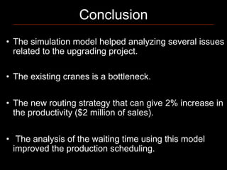 Conclusion
• The simulation model helped analyzing several issues
  related to the upgrading project.

• The existing cranes is a bottleneck.


• The new routing strategy that can give 2% increase in
  the productivity ($2 million of sales).


• The analysis of the waiting time using this model
  improved the production scheduling.
 