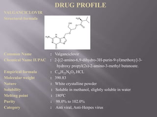 DRUG PROFILE
VALGANCICLOVIR
Structural formula




Common Name           : Valganciclovir
Chemical Name IUPAC   : 2-[(2-amino-6,9-dihydro-3H-purin-9-yl)methoxy]-3-
                          hydroxy propyl(2s)-2-amino-3-methyl butanoate.
Empirical formula     : C14H22N6O5.HCL
Molecular weight      : 390.83
Nature                : White crystalline powder
Solubility             : Soluble in methanol, slightly soluble in water
Melting point         : 1800C
Purity                : 98.0% to 102.0%
Category              : Anti viral, Anti-Herpes virus
 