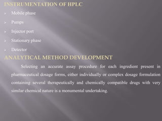 INSTRUMENTATION OF HPLC
   Mobile phase

   Pumps

   Injector port

   Stationary phase

   Detector
ANALYTICAL METHOD DEVELOPMENT
         Selecting an accurate assay procedure for each ingredient present in
    pharmaceutical dosage forms, either individually or complex dosage formulation
    containing several therapeutically and chemically compatible drugs with very
    similar chemical nature is a monumental undertaking.
 