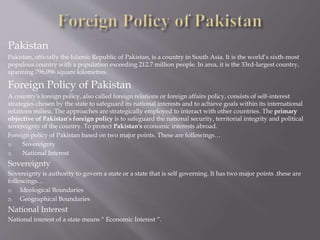 Pakistan
Pakistan, officially the Islamic Republic of Pakistan, is a country in South Asia. It is the world’s sixth-most
populous country with a population exceeding 212.7 million people. In area, it is the 33rd-largest country,
spanning 796,096 square kilometres.
Foreign Policy of Pakistan
A country's foreign policy, also called foreign relations or foreign affairs policy, consists of self-interest
strategies chosen by the state to safeguard its national interests and to achieve goals within its international
relations milieu. The approaches are strategically employed to interact with other countries. The primary
objective of Pakistan's foreign policy is to safeguard the national security, territorial integrity and political
sovereignty of the country. To protect Pakistan's economic interests abroad.
Foreign policy of Pakistan based on two major points. These are followings…
1) Sovereignty
2) National Interest
Sovereignty
Sovereignty is authority to govern a state or a state that is self governing. It has two major points .these are
followings…
1) Ideological Boundaries
2) Geographical Boundaries
National Interest
National interest of a state means “ Economic Interest “.
 