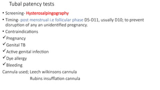 Tubal patency tests
• Screening- Hysterosalpingography
• Timing- post menstrual i.e follicular phase D5-D11, usually D10; to prevent
disruption of any an unidentified pregnancy.
• Contraindications
Pregnancy
Genital TB
Active genital infection
Dye allergy
Bleeding
Cannula used; Leech wilkinsons cannula
Rubins insufflation cannula
 